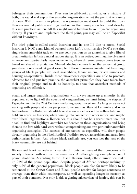 beleaguer their communities. They can be all-black, all-white, or a mixture of both, the racial makeup of the espicifist organisation is not the point, it is a unity of ideas. With this unity in place, the organisation must work to build their own theories around politics and organisation in their unique context, and develop this into practical action. All this might sound familiar to you if you’re organising alrcady. If you are and implement the third point, you may well be an Especifist without knowing it.  The third point is called social insertion and its one I’d like to stress. Social insertion is NOT, some kind of watered-down Left Unity, it is also NOT a one-time single-issue anarchist tack on, to use your position as an anarchist to give liberal or authoritarian lefiists a moral rubber stamp. It is an active, continual involvement in movement, particularly mass movements, where different groups come together based on shared exploitation. Shared ideology comes from the especifist group you already represent. A great example of these mass-movements that have large roups of black people, are local assemblies, tenant unions, prison unions and housing co-operatives. Inside these movements especifists are able to promote, advocate for and put into practice the anarchist principles they have taken from their original groups and 1o do so honestly, to show that anarchist methods of organising are effective.  Small and larger anarchist organisations will always make up a minority in the populace, so to fight off the spectre of vanguardism, we must bring the staples of Especifismo into the 215t Century, including social insertion. As long as we’re not working with people at cross purposes o us such as Marxist Leninists and other Authoritarian Leftists, we should take it upon ourselves not to sel-isolate and to hold our noses, so to speak, when coming into contact with other radical and maybe: even liberal organisations. Remember, this should not be a recruitment tool, but atool to find and highlight anarchist tendencies in these organisations and bring them to the fore with hard work without compromising our own particular anarchist organising strategies. The success of our tactics as especifist, will draw people already organising in the Black Radical Tradition toward anarchism and away from authoritarian leftism. And where black radicals are, you can het the rest of the black community are not behind.  We can aid black radicals on a variety of fronts, as many of their concerns with Society intersect with our own as anarchists. A rather glaring example is one of prison abolition. According to the Prison Reform Trust, ethnic minorities make: up 27% of the prison population, despite people of African heritage making up only 4.2% of the general population. Black people are also far more likely to be sentenced at the Crown Court and Black people receive far longer sentences on average than their white counterparts, as well as spending longer in custody as part of their sentence. Not only is this a glaring miscarriage of justice, this can be  7 